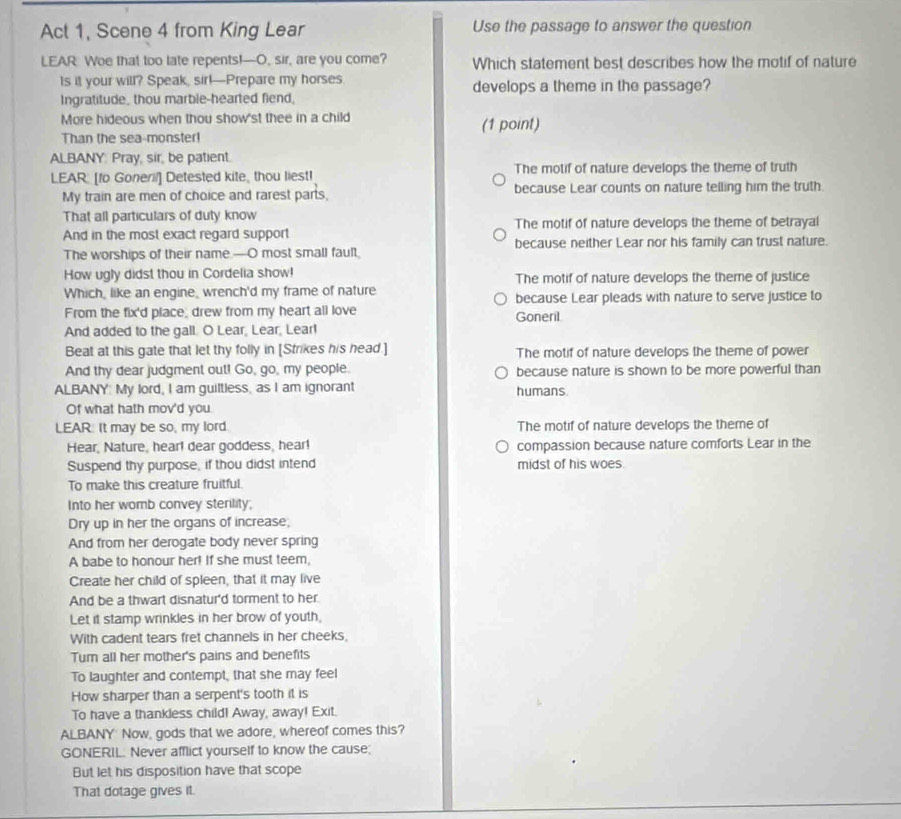 Act 1, Scene 4 from King Lear Use the passage to answer the question
LEAR Woe that too late repents!-O, sir, are you come? Which statement best describes how the motif of nature
ts it your will? Speak, sir!—Prepare my horses develops a theme in the passage?
Ingratitude, thou marble-hearted fiend,
More hideous when thou show'st thee in a child (1 point)
Than the sea-monster!
ALBANY. Pray, sir, be patient.
LEAR: [fo Goneril] Detested kite, thou liest! The motif of nature develops the theme of truth
My train are men of choice and rarest parts, because Lear counts on nature telling him the truth.
That all particulars of duty know
And in the most exact regard support The motif of nature develops the theme of betrayal
The worships of their name.—O most small fault, because neither Lear nor his family can trust nature.
How ugly didst thou in Cordelia show! The motif of nature develops the theme of justice
Which, like an engine, wrench'd my frame of nature because Lear pleads with nature to serve justice to
From the fix'd place, drew from my heart all love Goneril.
And added to the gall. O Lear, Lear, Lear!
Beat at this gate that let thy folly in [Strikes his head.] The motif of nature develops the theme of power
And thy dear judgment out! Go, go, my people. because nature is shown to be more powerful than
ALBANY: My lord, I am guiltless, as I am ignorant humans.
Of what hath mov'd you.
LEAR. It may be so, my lord. The motif of nature develops the theme of
Hear, Nature, hear! dear goddess, hear! compassion because nature comforts Lear in the
Suspend thy purpose, if thou didst intend midst of his woes.
To make this creature fruitful.
Into her womb convey sterility;
Dry up in her the organs of increase;
And from her derogate body never spring
A babe to honour her! If she must teem,
Create her child of spleen, that it may live
And be a thwart disnatur'd torment to her.
Let it stamp wrinkles in her brow of youth,
With cadent tears fret channels in her cheeks,
Tumn all her mother's pains and benefits
To laughter and contempt, that she may feel
How sharper than a serpent's tooth it is
To have a thankless child! Away, away! Exit.
ALBANY Now, gods that we adore, whereof comes this?
GONERIL. Never afflict yourself to know the cause;
But let his disposition have that scope
That dotage gives it.