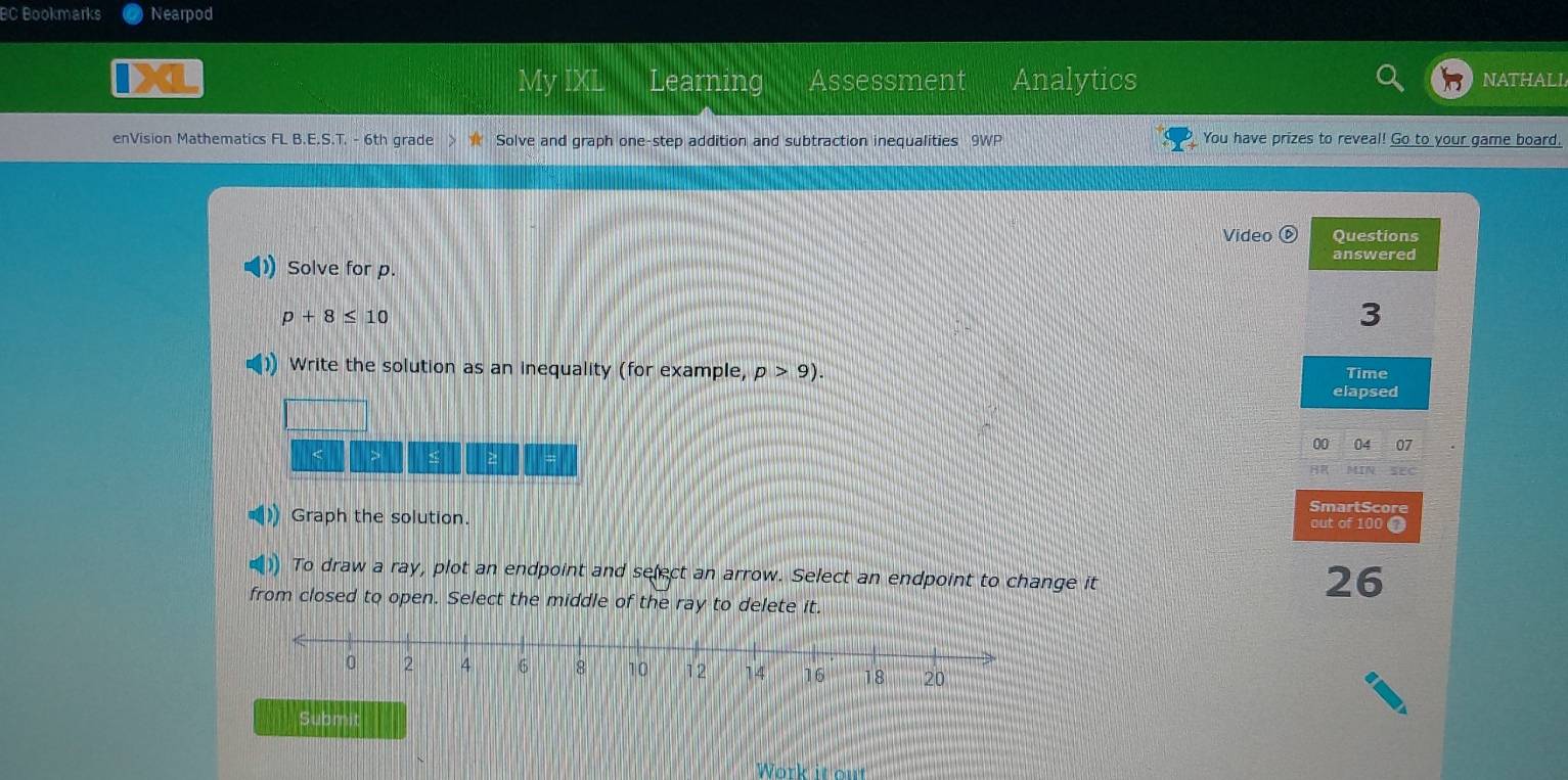 BC Bookmarks Nearpod 
My IXL Learning Assessment Analytics NATHALI 
enVision Mathematics FL B.E.S.T. - 6th grade Solve and graph one-step addition and subtraction inequalities 9WP You have prizes to reveal! Go to your game board. 
Video Questions 
answered 
Solve for p.
p+8≤ 10
3 
Write the solution as an inequality (for example, p>9). Time 
elapsed 
00 07 
> > 
SEC 
Graph the solution. SmartScore 
out of 100 
To draw a ray, plot an endpoint and select an arrow. Select an endpoint to change it 
26 
from closed to open. Select the middle of the ray to delete it. 
Submit 
Work it out