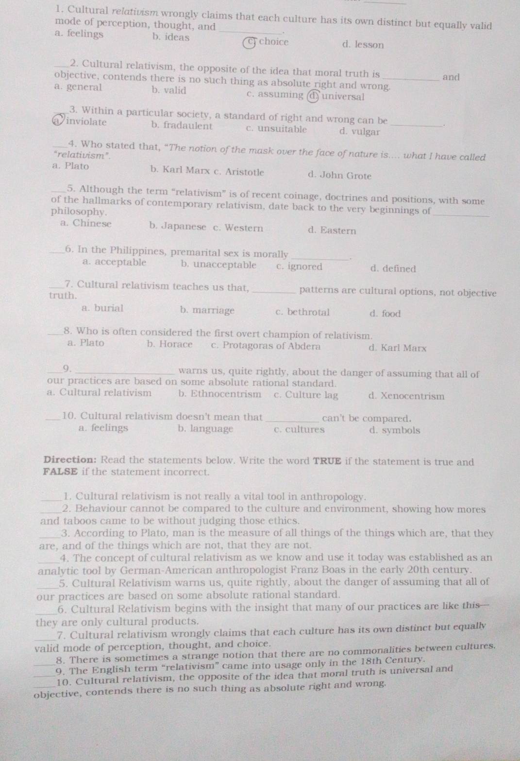 Cultural relativism wrongly claims that each culture has its own distinct but equally valid
mode of perception, thought, and_
.
a. feelings b. ideas choice d. lesson
_2. Cultural relativism, the opposite of the idea that moral truth is
and
objective, contends there is no such thing as absolute right and wrong.
a. general b. valid c. assuming (d) universal
3. Within a particular society, a standard of right and wrong can be
avinviolate b. fradaulent c. unsuitable d. vulgar_
_4. Who stated that, “The notion of the mask over the face of nature is.... what I have called
“relativism”.
a. Plato b. Karl Marx c. Aristotle d. John Grote
_5. Although the term “relativism” is of recent coinage, doctrines and positions, with some
of the hallmarks of contemporary relativism, date back to the very beginnings of_
philosophy.
a. Chinese b. Japanese c. Western d. Eastern
_6. In the Philippines, premarital sex is morally_
a. acceptable b. unacceptable c. ignored d. defined
_7. Cultural relativism teaches us that, _patterns are cultural options, not objective
truth.
a. burial b. marriage c. bethrotal d. food
8. Who is often considered the first overt champion of relativism.
a. Plato b. Horace c. Protagoras of Abdera d. Karl Marx
_9. _warns us, quite rightly, about the danger of assuming that all of
our practices are based on some absolute rational standard.
a. Cultural relativism b. Ethnocentrism c. Culture lag d. Xenocentrism
_10. Cultural relativism doesn't mean that _can't be compared.
a. feelings b. language c. cultures d. symbols
Direction: Read the statements below. Write the word TRUE if the statement is true and
FALSE if the statement incorrect.
_1. Cultural relativism is not really a vital tool in anthropology.
_2. Behaviour cannot be compared to the culture and environment, showing how mores
and taboos came to be without judging those ethics.
_3. According to Plato, man is the measure of all things of the things which are, that they
are, and of the things which are not, that they are not.
_4. The concept of cultural relativism as we know and use it today was established as an
analytic tool by German-American anthropologist Franz Boas in the early 20th century.
_5. Cultural Relativism warns us, quite rightly, about the danger of assuming that all of
our practices are based on some absolute rational standard.
_6. Cultural Relativism begins with the insight that many of our practices are like this
they are only cultural products.
_
7. Cultural relativism wrongly claims that each culture has its own distinct but equally
valid mode of perception, thought, and choice.
_8. There is sometimes a strange notion that there are no commonalities between cultures.
9. The English term “relativism” came into usage only in the 18th Century.
_10. Cultural relativism, the opposite of the idea that moral truth is universal and
objective, contends there is no such thing as absolute right and wrong.