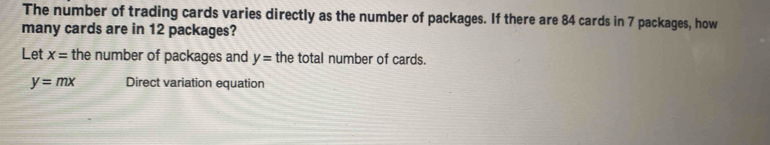 The number of trading cards varies directly as the number of packages. If there are 84 cards in 7 packages, how 
many cards are in 12 packages? 
Let x= the number of packages and y= the total number of cards.
y=mx Direct variation equation