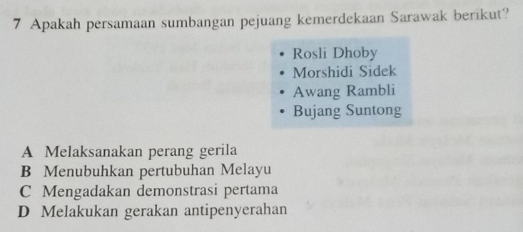 Apakah persamaan sumbangan pejuang kemerdekaan Sarawak berikut?
Rosli Dhoby
Morshidi Sidek
Awang Rambli
Bujang Suntong
A Melaksanakan perang gerila
B Menubuhkan pertubuhan Melayu
C Mengadakan demonstrasi pertama
D Melakukan gerakan antipenyerahan