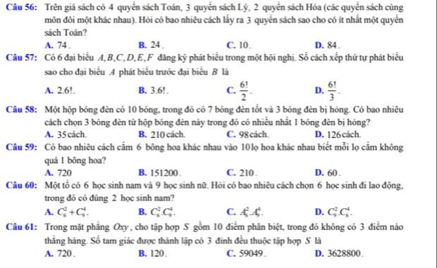 Trên giá sách có 4 quyển sách Toán, 3 quyển sách Lý, 2 quyển sách Hóa (các quyển sách cùng
môn đôi một khác nhau). Hỏi có bao nhiêu cách lấy ra 3 quyển sách sao cho có ít nhất một quyển
sách Toán?
A. 74 . B. 24 . C. 10. D. 84 .
Câu 57: Có 6 đại biểu A,B,C,D,E,F đăng ký phát biểu trong một hội nghị. Số cách xếp thứ tự phát biểu
sao cho đại biểu A phát biểu trước đại biểu B là
A. 2.6!. B. 3.6!. C.  6!/2 . D.  6!/3 .
Câu 58: Một hộp bóng đèn có 10 bóng, trong đó có 7 bóng đèn tốt và 3 bóng đèn bị hóng. Có bao nhiêu
cách chọn 3 bóng đèn từ hộp bóng đèn này trong đó có nhiều nhất 1 bóng đèn bị hóng?
A. 35 cách. B. 210 cách. C. 98 cách. D. 126 cách.
Câu 59: Có bao nhiêu cách cắm 6 bông hoa khác nhau vào 10lọ hoa khác nhau biết mỗi lọ cắm không
quá 1 bông hoa?
A. 720 B. 151200 . C. 210 . D. 60 .
Câu 60: Một tổ có 6 học sinh nam và 9 học sinh nữ. Hỏi có bao nhiêu cách chọn 6 học sinh đi lao động,
trong đó có đúng 2 học sinh nam?
A. C_6^2+C_9^4. B. C_6^2.C_9^4. C. A_5^2A_5^4. D. C_9^2.C_6^4.
Câu 61: Trong mặt phẳng Oxy, cho tập hợp S gồm 10 điểm phân biệt, trong đó không có 3 điểm nào
thắng hàng. Số tam giác được thành lập có 3 đinh đều thuộc tập hợp S là
A. 720 . B. 120. C. 59049 . D. 3628800.