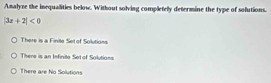 Analyze the inequalities below. Without solving completely determine the type of solutions.
|3x+2|<0</tex>
There is a Finite Set of Solutions
There is an Infinite Set of Solutions
There are No Solutions