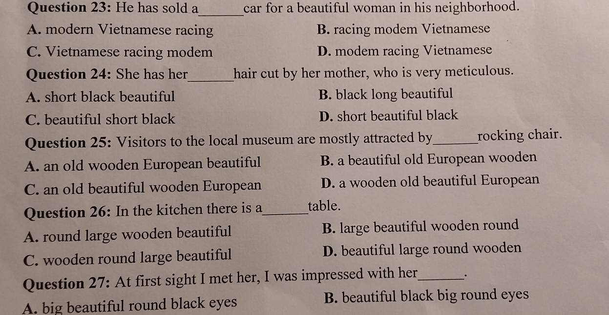 He has sold a car for a beautiful woman in his neighborhood.
_
A. modern Vietnamese racing B. racing modem Vietnamese
C. Vietnamese racing modem D. modem racing Vietnamese
Question 24: She has her_ hair cut by her mother, who is very meticulous.
A. short black beautiful B. black long beautiful
C. beautiful short black D. short beautiful black
Question 25: Visitors to the local museum are mostly attracted by_ rocking chair.
A. an old wooden European beautiful B. a beautiful old European wooden
C. an old beautiful wooden European D. a wooden old beautiful European
Question 26: In the kitchen there is a_ table.
A. round large wooden beautiful B. large beautiful wooden round
C. wooden round large beautiful D. beautiful large round wooden
Question 27: At first sight I met her, I was impressed with her_ .
A. big beautiful round black eyes B. beautiful black big round eyes