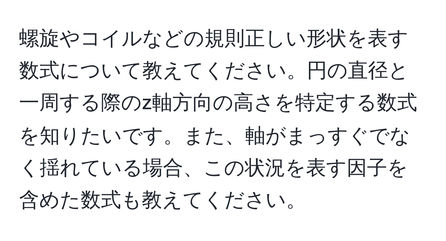 螺旋やコイルなどの規則正しい形状を表す数式について教えてください。円の直径と一周する際のz軸方向の高さを特定する数式を知りたいです。また、軸がまっすぐでなく揺れている場合、この状況を表す因子を含めた数式も教えてください。