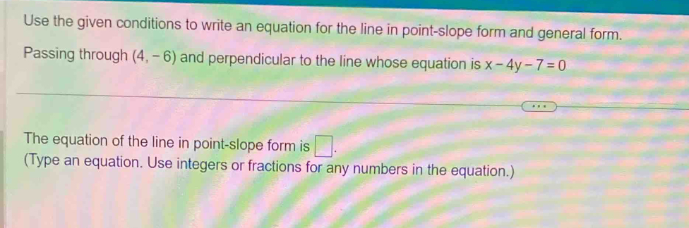 Use the given conditions to write an equation for the line in point-slope form and general form. 
Passing through (4,-6) and perpendicular to the line whose equation is x-4y-7=0
The equation of the line in point-slope form is □ . 
(Type an equation. Use integers or fractions for any numbers in the equation.)