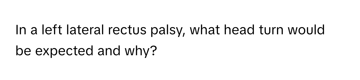 In a left lateral rectus palsy, what head turn would be expected and why?