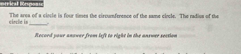 mérical Response 
The area of a circle is four times the circumference of the same circle. The radius of the 
circle is_ . 
Record your answer from left to right in the answer section