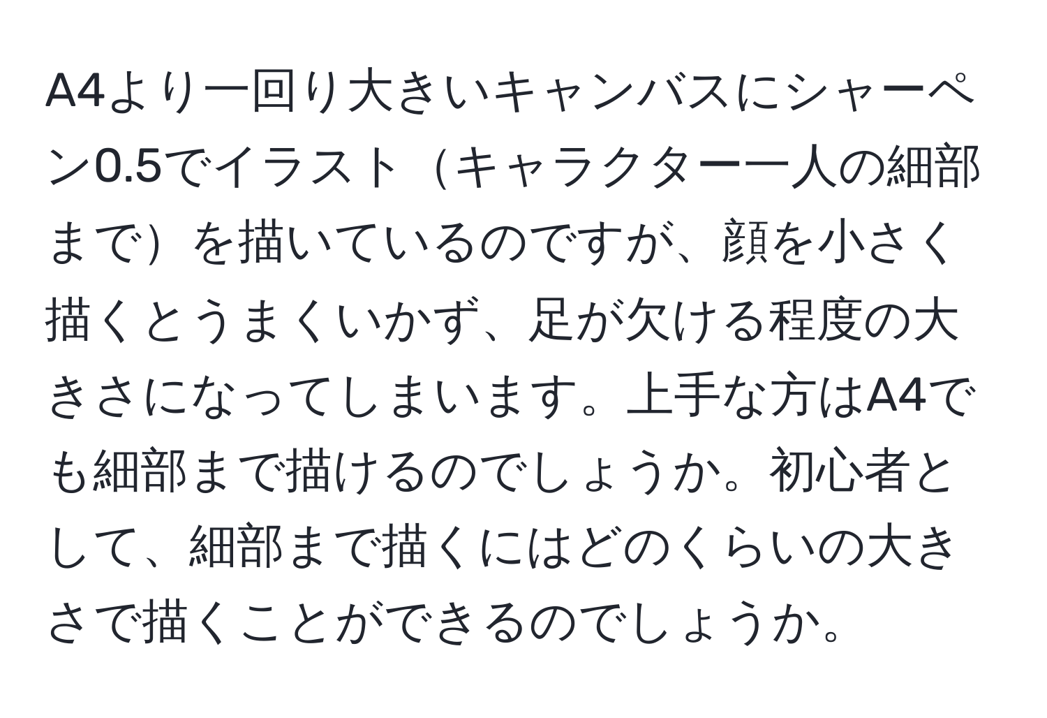 A4より一回り大きいキャンバスにシャーペン0.5でイラストキャラクター一人の細部までを描いているのですが、顔を小さく描くとうまくいかず、足が欠ける程度の大きさになってしまいます。上手な方はA4でも細部まで描けるのでしょうか。初心者として、細部まで描くにはどのくらいの大きさで描くことができるのでしょうか。