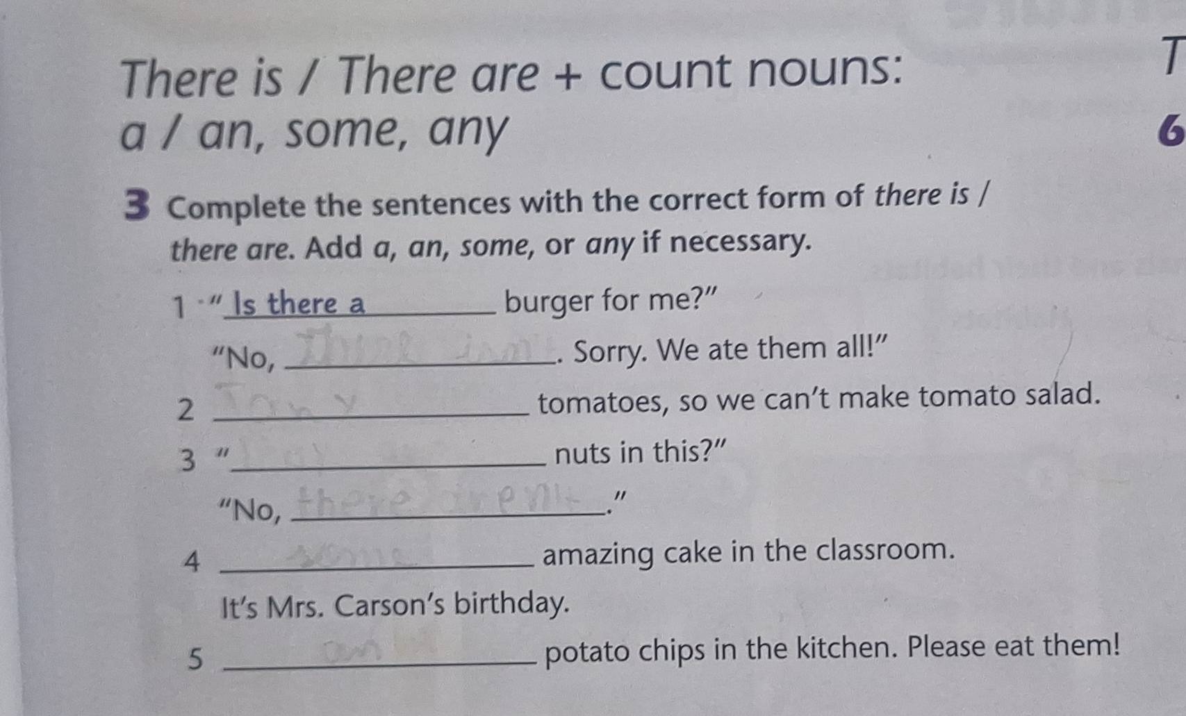 There is / There are + count nouns: 
I 
a / an, some, any 6 
3 Complete the sentences with the correct form of there is / 
there are. Add a, an, some, or any if necessary. 
1 " Is there a _burger for me?" 
“No, _. Sorry. We ate them all!" 
_2 
tomatoes, so we can’t make tomato salad. 
3 “_ nuts in this?” 
“No,_ 
." 
4 _amazing cake in the classroom. 
It's Mrs. Carson’s birthday. 
_5 
potato chips in the kitchen. Please eat them!