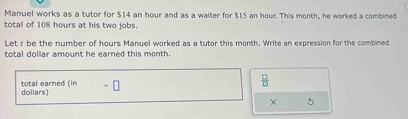 Manuel works as a tutor for $14 an hour and as a waiter for $15 an hour. This month, he worked a combined 
total of 108 hours at his two jobs. 
Let be the number of hours Manuel worked as a tutor this month. Write an expression for the combined 
total dollar amount he earned this month. 
total earned ( in =□
 □ /□   
dollars) 
×