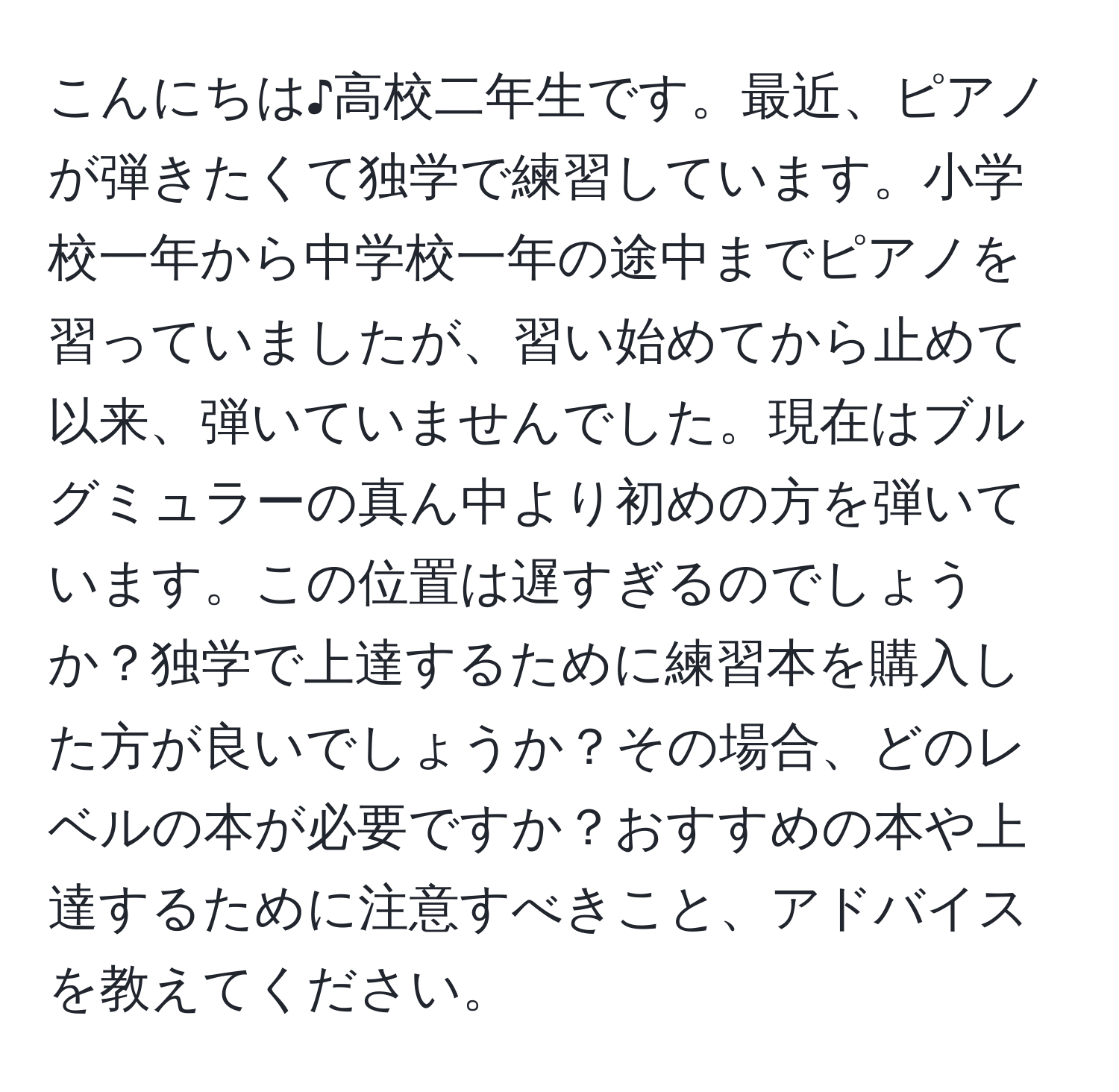 こんにちは♪高校二年生です。最近、ピアノが弾きたくて独学で練習しています。小学校一年から中学校一年の途中までピアノを習っていましたが、習い始めてから止めて以来、弾いていませんでした。現在はブルグミュラーの真ん中より初めの方を弾いています。この位置は遅すぎるのでしょうか？独学で上達するために練習本を購入した方が良いでしょうか？その場合、どのレベルの本が必要ですか？おすすめの本や上達するために注意すべきこと、アドバイスを教えてください。