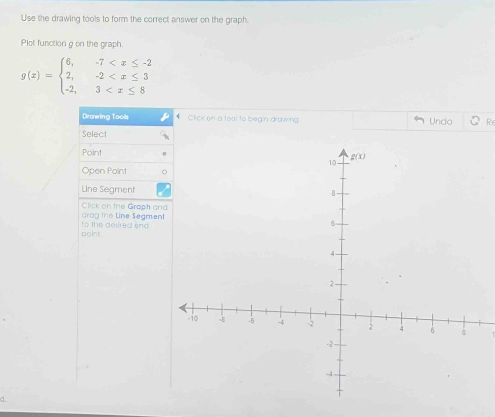 Use the drawing tools to form the correct answer on the graph.
Plot function g on the graph.
g(x)=beginarrayl 6,-7
Drawing Tools Click on a tool to begin drawing Undo Re
Select
Point
Open Point
Line Segment
Click on the Graph an
drag the Line Segment
to the desired end
point
d.