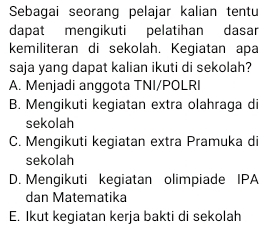 Sebagai seorang pelajar kalian tentu
dapat mengikuti pelatihan dasar
kemiliteran di sekolah. Kegiatan apa
saja yang dapat kalian ikuti di sekolah?
A. Menjadi anggota TNI/POLRI
B. Mengikuti kegiatan extra olahraga di
sekolah
C. Mengikuti kegiatan extra Pramuka di
sekolah
D. Mengikuti kegiatan olimpiade IPA
dan Matematika
E. Ikut kegiatan kerja bakti di sekolah