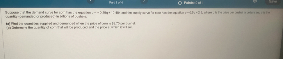 Save 
Suppose that the demand curve for corn has the equation p=-0.29q+10.484 and the supply curve for corn has the equation p=0.5q+2.9 , where p is the price per bushel in dollars and q is the 
quantity (demanded or produced) in billions of bushels. 
(a) Find the quantities supplied and demanded when the price of corn is $9.70 per bushel. 
(b) Determine the quantity of cor that will be produced and the price at which it will sell.