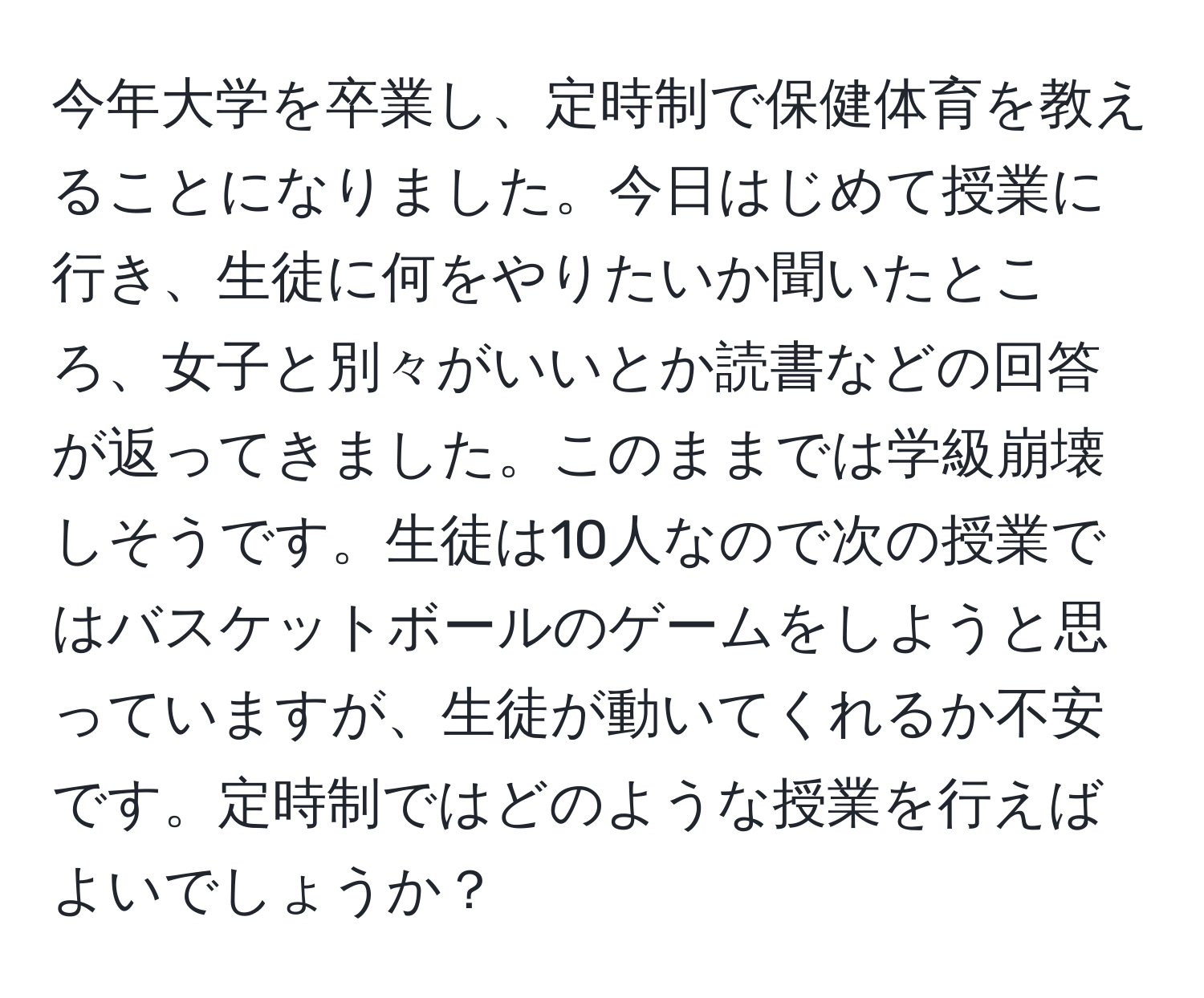 今年大学を卒業し、定時制で保健体育を教えることになりました。今日はじめて授業に行き、生徒に何をやりたいか聞いたところ、女子と別々がいいとか読書などの回答が返ってきました。このままでは学級崩壊しそうです。生徒は10人なので次の授業ではバスケットボールのゲームをしようと思っていますが、生徒が動いてくれるか不安です。定時制ではどのような授業を行えばよいでしょうか？