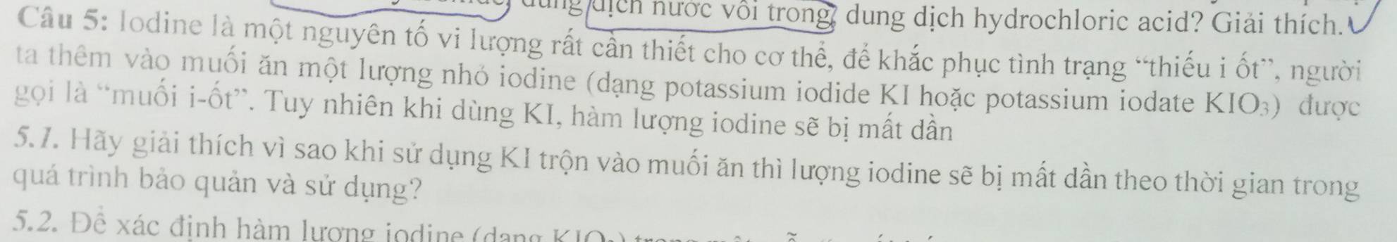 lung dịch nước vôi trong, dung dịch hydrochloric acid? Giải thích. 
Câu 5: lodine là một nguyên tố vi lượng rất cần thiết cho cơ thể, để khắc phục tình trạng “thiếu i ốt”, người 
ta thêm vào muối ăn một lượng nhỏ iodine (dạng potassium iodide KI hoặc potassium iodate KIO_3) được 
gọi là “muối i-ốt”. Tuy nhiên khi dùng KI, hàm lượng iodine sẽ bị mất dần 
5.7. Hãy giải thích vì sao khi sử dụng KI trộn vào muối ăn thì lượng iodine sẽ bị mất dần theo thời gian trong 
quá trình bảo quản và sử dụng? 
5.2. Để xác đinh hàm lương jodine (dang KIO