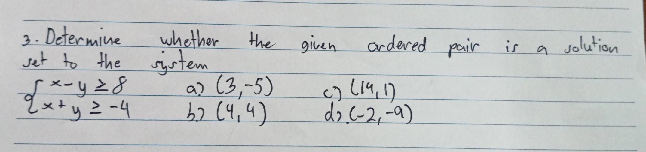 Determine whether the given ordered pair is a solution 
set to the system
beginarrayl x-y≥ 8 x+y≥ -4endarray.
a? (3,-5) (19,1)
() 
b.7 (4,4) do (-2,-9)