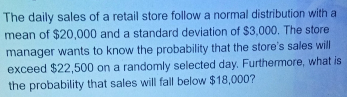 The daily sales of a retail store follow a normal distribution with a 
mean of $20,000 and a standard deviation of $3,000. The store 
manager wants to know the probability that the store's sales will 
exceed $22,500 on a randomly selected day. Furthermore, what is 
the probability that sales will fall below $18,000?