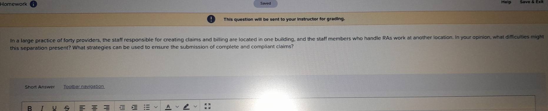 Homework Saved Save & Exit 
This question will be sent to your instructor for grading. 
In a large practice of forty providers, the staff responsible for creating claims and billing are located in one building, and the staff members who handle RAs work at another location. In your opinion, what difficulties might 
this separation present? What strategies can be used to ensure the submission of complete and compliant claims? 
Short Answer Toolbar navigation 
R U S :