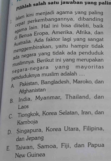 Pilihlah salah satu jawaban yang palir
1. Islam kini menjadi agama yang paling
cepat perkembangannya, dibanding
agama lain. Hal ini bisa diteliti, baik
di Benua Eropa, Amerika, Afrika, dan
Australia. Ada faktor lagi yang sangat
menggembirakan, yaitu hampir tidak
ada negara yang tidak ada penduduk
muslimnya. Berikut ini yang merupakan
negara-negara yang mayoritas
penduduknya muslim adalah ....
A. Pakistan, Bangladesh, Maroko, dan
Afghanistan
B. India, Myanmar, Thailand, dan
Laos
C. Tiongkok, Korea Selatan, Iran, dan
Kamboja
D. Singapura, Korea Utara, Filipina,
dan Jepang
E. Taiwan, Samoa, Fiji, dan Papua
New Guinea