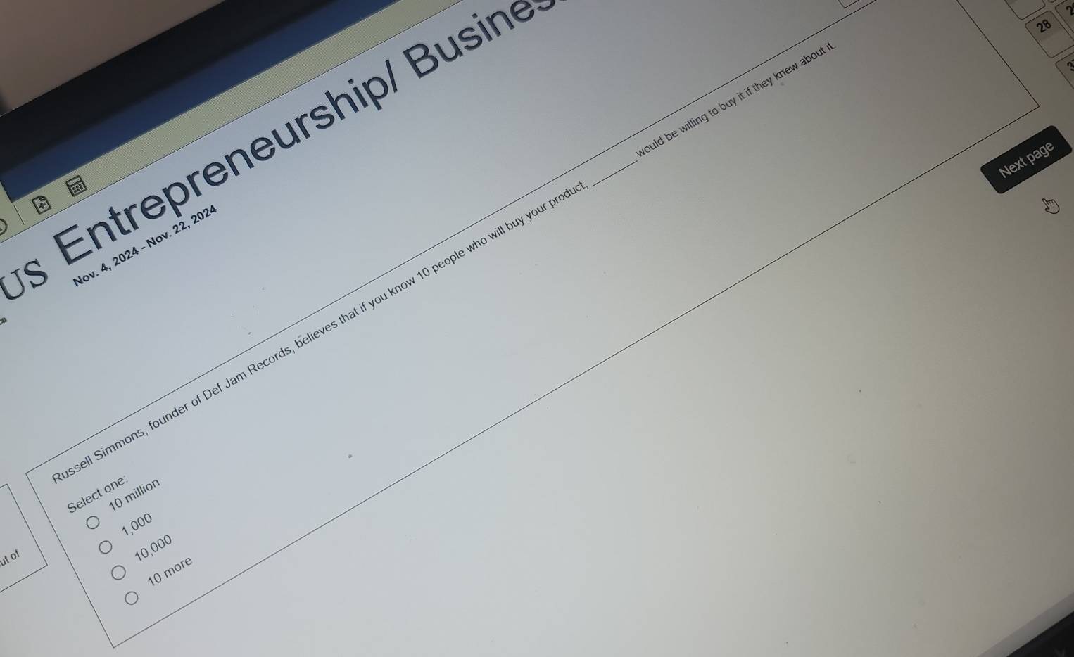 § Entrepreneurship/ Busine_
2
28
Next page
lov. 4, 2024 - Nov. 22, 202
ell Simmons, founder of Def Jam Records, believes that if you know 10 people who will buy your p ould be willing to buy it if they knew about
Select one
10 million
1,000
ut of
10,000
10 more