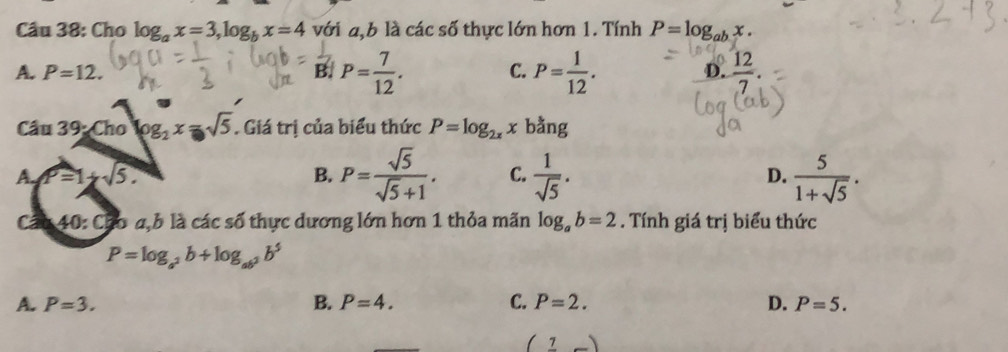 Cho log _ax=3, log _bx=4 với a,b là các số thực lớn hơn 1. Tính P=log _abx.
A. P=12. B. P= 7/12 . C. P= 1/12 . D.  12/7 . 
Cầu 39· Cholog _2x=sqrt(5). Giá trị của biểu thức P=log _2xx bằng
A P=1+sqrt(5).
B. P= sqrt(5)/sqrt(5)+1 . C.  1/sqrt(5) .  5/1+sqrt(5) . 
D.
Ca 40: Cho a,b là các số thực dương lớn hơn 1 thỏa mãn log _ab=2. Tính giá trị biểu thức
P=log _a^2b+log _ab^2b^5
A. P=3. B. P=4. C. P=2. D. P=5.
(frac 7_ )