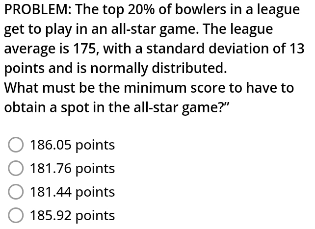 PROBLEM: The top 20% of bowlers in a league
get to play in an all-star game. The league
average is 175, with a standard deviation of 13
points and is normally distributed.
What must be the minimum score to have to
obtain a spot in the all-star game?"
186.05 points
181.76 points
181.44 points
185.92 points