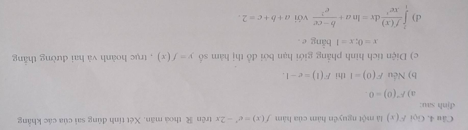 Gọi F(x) là một nguyên hàm của hàm f(x)=e^x-2x trên R thoả mãn. Xét tính đúng sai của các khẳng 
định sau: 
a) F'(0)=0. 
b) Nếu F(0)=1 thì F(1)=e-1. 
c) Diện tích hình phẳng giới hạn bởi đồ thị hàm số y=f(x) , trục hoành và hai đường thắng
x=0;x=1 bằng e. 
d) ∈tlimits _1^(2frac f(x))xe^xdx=ln a+ (b-ce)/e^2  với a+b+c=2.