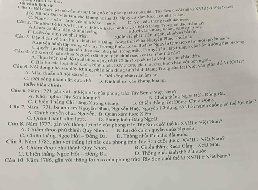 Bối cánh lịch sử     Trầo Tây Sơ n
Câu 1. Bối cảnh lịch sử dẫn tới sự bùng nổ của phong trào nông dân Tây Sơn (cuối thế ki XVIII) ở Việt Nam?
A Xã hội Đại Việt lâm vào khủng hoảng.B. Nguy cơ xâm lược của nhà Xiêm.
C. Nguy cơ xâm lược của nhà Mãn Thanh. D. Yêu cầu thống nhất đất nước.
Cầu 2. Từ giữa thế kỉ XVIII, tình hình kinh tế, chính trị, xã hội ở Đàng Trong có đặc điểm gì?
A.Chưa có dấu hiệu khủng hoảng B.Rơi vào khủng hoàng nghiêm trọng
C.Luôn ổn định và phát triển. D.Kinh tế phát triển mạnh, chính trị bất ồn.
Câu 3. Đặc điểm về tình hình chính trị ở Đằng Trong thời chúa Nguyễn Phúc Thuần là
A.quyền hành tập trung vào tay Trương Phúc Loan. B.chúa Nguyễn trực tiếp nằm mọi quyền hành
C.quyền lực bị phân tán theo các phe phái trong triều. D.quyền lực tập trung ở các hào trưởng địa phương
Câu 4. Về kinh tế, các chúa Nguyễn đã thực hiện chính sách cai trị như thế nào?
A.Thực hiện chế độ thuế khóa nặng nề.B.Chăm lo phát triển kinh tế cho nhân dân.
C.Bãi bỏ các loại thuế khóa, bình dịch. D.Mở cửa, giao thương buôn bán với bên ngoài.
Cầu 5. Nội dung nào sau đây không phản ảnh đúng tình hình Đàng Trong của Đại Việt vào giữa thế ki XVIII?
A. Mâu thuẫn xã hội sâu sắc. B. Đời sống nhân dân ấm no.
C. Đời sống nhân dân cực khổ.
Diễn biến chính D. Kinh tế rơi vào khủng hoàng.
Câu 6. Năm 1771 gắn với sự kiện nào của phong trào Tây Sơn ở Việt Nam?
A. Khởi nghĩa Tây Sơn bùng nổ.
B. Chiến thắng Ngọc Hồi- Đống Đa.
C. Chiến Thắng Chi Lăng-Xương Giang. D. Chiến thắng Tốt Động- Chúc Động-
Câu 7. Năm 1771, ba anh em Nguyễn Nhạc, Nguyễn Huệ, Nguyễn Lữ dựng cờ khởi nghĩa chống lại thế lực nào?
A. Chính quyền chúa Nguyễn. B. Quân xâm lược Xiêm.
C. Quân Thanh xâm lược. D. Phong kiến Đằng Ngoài.
Câu 8. Năm 1777, gắn với thắng lợi nào của phong trào Tây Sơn cuối thế kỉ XVIII ở Việt Nam?
A. Chiếm được phủ thành Quy Nhơn. B. Lật đồ chính quyền chúa Nguyễn.
C. Chiến thắng Ngọc Hồi - Đống Đa. D. Thống nhất lãnh thổ đất nước.
Câu 9. Năm 1785, gắn với thắng lợi nào của phong trào Tây Sơn cuối thế ki XVIII ở Việt Nam?
A. Chiếm được phủ thành Quy Nhơn.  B. Chiến thắng Rạch Gầm - Xoài Mút.
C. Chiến thắng Ngọc Hồi - Đống Đa. D. Thống nhất lãnh thổ đất nước.
Câu 10. Năm 1786, gắn với thắng lợi nào của phong trào Tây Sơn cuối thế ki XVIII ở Việt Nam?