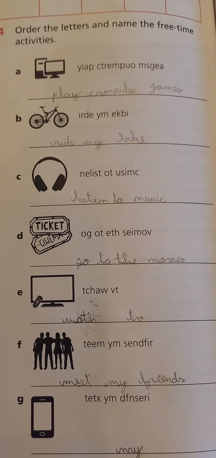 Order the letters and name the free-time 
activities. 
a 
ylap ctrempuo msgea 
_ 
b irde ym ekbi 
_ 
C 
nelist ot usimc 
_ 
TICKET 
d og ot eth seimov 
_ 
e 
tchaw vt 
_ 
f teem ym sendfir 
_ 
g tetx ym dfnseri 
_