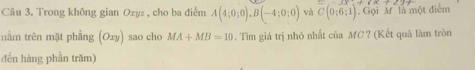 =-3x+6x+2y
Câu 3. Trong không gian Oxyz , cho ba điểm A(4;0;0), B(-4;0;0) và C(0;6;1). Gọi M là một điểm 
nằm trên mặt phẳng (Oxy) sao cho MA+MB=10. Tìm giá trị nhỏ nhất của MC? (Kết quả làm tròn 
đến hàng phần trăm)