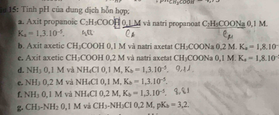 ^2+CH_3COOH
iu 15: Tính pH của dung dịch hỗn hợp; 
a. Axit propanoic C_2H_5COOH0, 1M và natri propanoat C_2H_5COONa0, 1 M.
K_a=1,3.10^(-5). 
b. Axit axetic CH_3 COOH 0,1 M và natri axetat CH_3COONa0, 2M K_a=1,8.10^-
c. Axit axetic CH_3 COOH0.2 M và natri axetat CH_3COONa0, 1M. K_a=1,8.10^-
d. NH_3 0, 1M và NH_4Cl0, 1M, K_b=1,3.10^(-5). 
e. NH_3 0, 2M và NH_4Cl0, 1M, K_b=1, 3.10^(-5). 
f. NH_30, 1M và NH_4Cl0, 2M, K_b=1,3.10^(-5). 
g. CH_3-NH_20,1M và CH_3-NH_3CI0, 2M, pK_b=3,2.