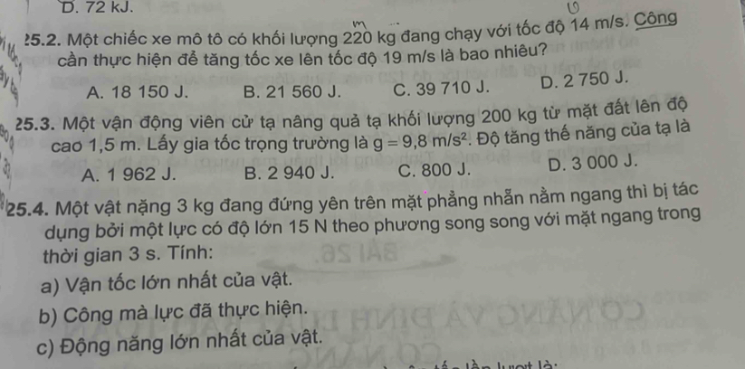 D. 72 kJ.
?5.2. Một chiếc xe mô tô có khối lượng 220 kg đang chạy với tốc độ 14 m/s. Công
cần thực hiện để tăng tốc xe lên tốc độ 19 m/s là bao nhiêu?
A. 18 150 J. B. 21 560 J. C. 39 710 J. D. 2 750 J.
25.3. Một vận động viên cử tạ nâng quả tạ khối lượng 200 kg từ mặt đất lên độ
cao 1,5 m. Lấy gia tốc trọng trường là g=9,8m/s^2. Độ tăng thế năng của tạ là
A. 1 962 J. B. 2 940 J. C. 800 J. D. 3 000 J.
25.4. Một vật nặng 3 kg đang đứng yên trên mặt phẳng nhẫn nằm ngang thì bị tác
dụng bởi một lực có độ lớn 15 N theo phương song song với mặt ngang trong
thời gian 3 s. Tính:
a) Vận tốc lớn nhất của vật.
b) Công mà lực đã thực hiện.
c) Động năng lớn nhất của vật.