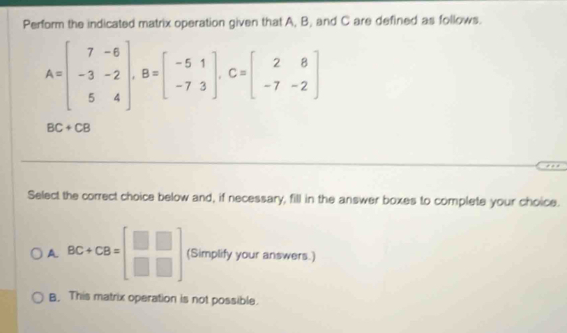 Perform the indicated matrix operation given that A, B, and C are defined as follows.
A=beginbmatrix 7&-6 -3&-2 5&4endbmatrix , B=beginbmatrix -5&1 -7&3endbmatrix , C=beginbmatrix 2&8 -7&-2endbmatrix
BC+CB
Select the correct choice below and, if necessary, fill in the answer boxes to complete your choice.
A BC+CB=beginbmatrix □ &□  □ &□ endbmatrix (Simplify your answers.)
B. This matrix operation is not possible.