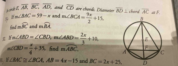 In circle E, . overline AB, overline BC, overline AD, and overline CD are chords. Diameter overline BD⊥ chord overline AC at F. 
3½ If m∠ BAC=59-x and m∠ BCA= 9x/2 +15, 
find mwidehat BC and moverline BA. 
32. If m∠ ABD=∠ CBD, m∠ ABD= 2x/3 +10,
m∠ CBD= x/4 +35 , find moverline ABC. 
33/ If. ∠ BAC≌ ∠ BCA, AB=4x-15 and BC=2x+25, D