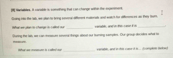 [8] Variables. A variable is something that can change within the experiment. 
Going into the lab, we plan to bring several different materials and watch for differences as they burn. 
What we plan to change is called our _variable, and in this case it is _. 
During the lab, we can measure several things about our burning samples. Our group decides what to 
meas ure. 
What we measure is called our _variable, and in this case it is... (complete below)