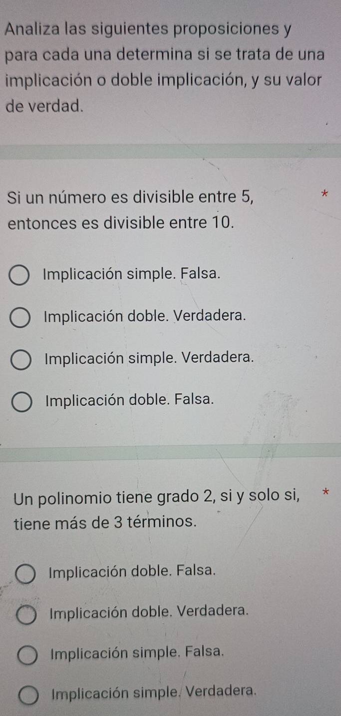 Analiza las siguientes proposiciones y
para cada una determina si se trata de una
implicación o doble implicación, y su valor
de verdad.
Si un número es divisible entre 5,
*
entonces es divisible entre 10.
Implicación simple. Falsa.
Implicación doble. Verdadera.
Implicación simple. Verdadera.
Implicación doble. Falsa.
Un polinomio tiene grado 2, si y solo si, *
tiene más de 3 términos.
Implicación doble. Falsa.
Implicación doble. Verdadera.
Implicación simple. Falsa.
Implicación simple. Verdadera.