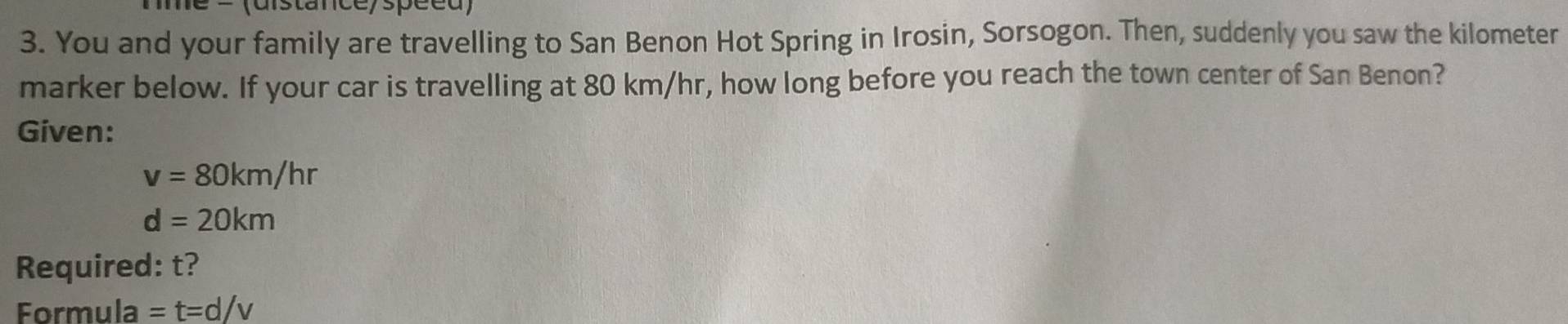 = (distance/spéed) 
3. You and your family are travelling to San Benon Hot Spring in Irosin, Sorsogon. Then, suddenly you saw the kilometer
marker below. If your car is travelling at 80 km/hr, how long before you reach the town center of San Benon? 
Given:
v=80km/hr
d=20km
Required: t? 
Formula =t=d/v