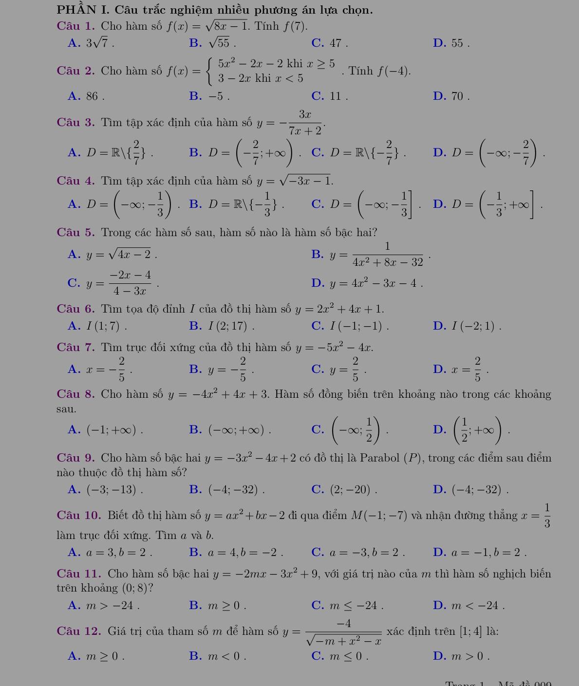 PHÀN I. Câu trắc nghiệm nhiều phương án lựa chọn.
Câu 1. Cho hàm số f(x)=sqrt(8x-1). Tính f(7).
A. 3sqrt(7). B. sqrt(55). C. 47 . D. 55 .
Câu 2. Cho hàm số f(x)=beginarrayl 5x^2-2x-2khix≥ 5 3-2xkhix<5endarray.. Tính f(-4).
A. 86 . B. -5 . C. 11 . D. 70 .
Câu 3. Tìm tập xác định của hàm số y=- 3x/7x+2 .
A. D=R  2/7  . B. D=(- 2/7 ;+∈fty ). C. D=R| - 2/7  . D. D=(-∈fty ;- 2/7 ).
Câu 4. Tìm tập xác định của hàm số y=sqrt(-3x-1).
A. D=(-∈fty ;- 1/3 ). B. D=R| - 1/3  . C. D=(-∈fty ;- 1/3 ]. D. D=(- 1/3 ;+∈fty ].
Câu 5. Trong các hàm số sau, hàm số nào là hàm số bậc hai?
A. y=sqrt(4x-2). B. y= 1/4x^2+8x-32 .
C. y= (-2x-4)/4-3x .
D. y=4x^2-3x-4.
Câu 6. Tìm tọa độ đỉnh I của đồ thị hàm số y=2x^2+4x+1.
A. I(1;7). B. I(2;17). C. I(-1;-1). D. I(-2;1).
Câu 7. Tìm trục đối xứng của đồ thị hàm số y=-5x^2-4x.
A. x=- 2/5 . y=- 2/5 . C. y= 2/5 . D. x= 2/5 .
B.
Câu 8. Cho hàm số y=-4x^2+4x+3 5. Hàm số đồng biến trên khoảng nào trong các khoảng
sau.
A. (-1;+∈fty ). B. (-∈fty ;+∈fty ). C. (-∈fty ; 1/2 ). D. ( 1/2 ;+∈fty ).
Câu 9. Cho hàm số bậc hai y=-3x^2-4x+2 có đồ thị là Parabol (P), trong các điểm sau điểm
nào thuộc đồ thị hàm số?
A. (-3;-13). B. (-4;-32). C. (2;-20). D. (-4;-32).
Câu 10. Biết đồ thị hàm số y=ax^2+bx-2 đi qua điểm M(-1;-7) và nhận đường thắng x= 1/3 
àm trục đối xứng. Tìm a và b.
A. a=3,b=2. B. a=4,b=-2. C. a=-3,b=2. D. a=-1,b=2.
Câu 11. Cho hàm số bậc hai y=-2mx-3x^2+9 , với giá trị nào của m thì hàm số nghịch biến
trên khoảng (0;8) ?
A. m>-24. B. m≥ 0. C. m≤ -24. D. m
Câu 12. Giá trị của tham số m để hàm số y= (-4)/sqrt(-m+x^2-x) xic định trên [1;4] là:
A. m≥ 0. B. m<0. C. m≤ 0. D. m>0.