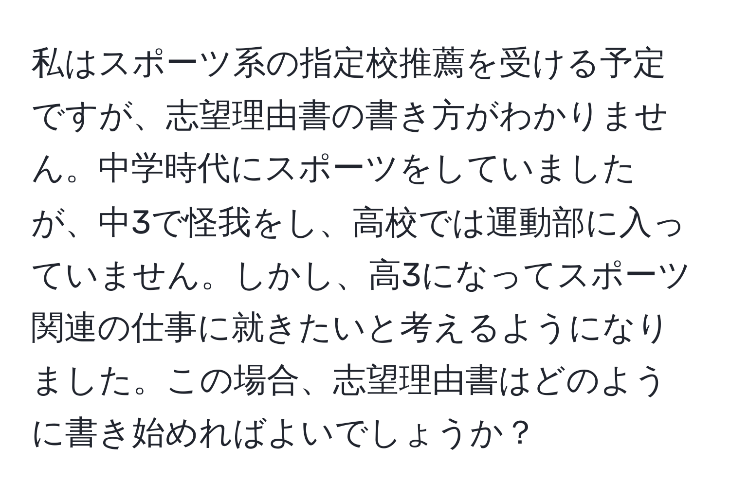 私はスポーツ系の指定校推薦を受ける予定ですが、志望理由書の書き方がわかりません。中学時代にスポーツをしていましたが、中3で怪我をし、高校では運動部に入っていません。しかし、高3になってスポーツ関連の仕事に就きたいと考えるようになりました。この場合、志望理由書はどのように書き始めればよいでしょうか？