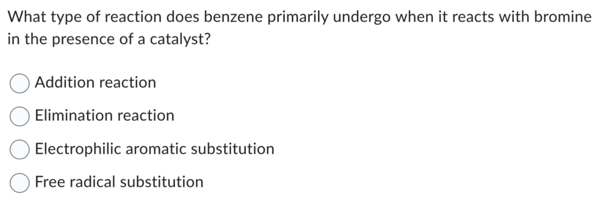 What type of reaction does benzene primarily undergo when it reacts with bromine
in the presence of a catalyst?
Addition reaction
Elimination reaction
Electrophilic aromatic substitution
Free radical substitution