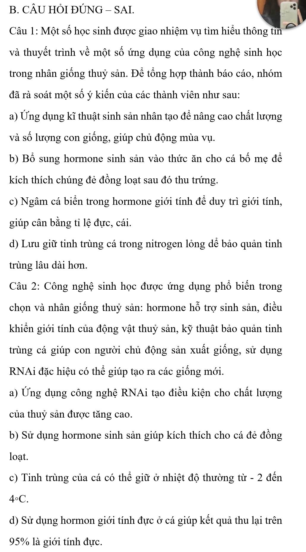 CÂU HỜI ĐÚNG - SAI.
Câu 1: Một số học sinh được giao nhiệm vụ tìm hiểu thông tin
và thuyết trình về một số ứng dụng của công nghệ sinh học
trong nhân giống thuỷ sản. Để tổng hợp thành báo cáo, nhóm
đã rà soát một số ý kiến của các thành viên như sau:
a) Ứng dụng kĩ thuật sinh sản nhân tạo để nâng cao chất lượng
và số lượng con giống, giúp chủ động mùa vụ.
b) Bổ sung hormone sinh sản vào thức ăn cho cá bố mẹ để
kích thích chúng đẻ đồng loạt sau đó thu trứng.
c) Ngâm cá biển trong hormone giới tính để duy trì giới tính,
giúp cân bằng tỉ lệ đực, cái.
d) Lưu giữ tinh trùng cá trong nitrogen lỏng dể bảo quản tinh
trùng lâu dài hơn.
Câu 2: Công nghệ sinh học được ứng dụng phổ biến trong
chọn và nhân giống thuỷ sản: hormone hỗ trợ sinh sản, điều
khiển giới tính của động vật thuỷ sản, kỹ thuật bảo quản tinh
trùng cá giúp con người chủ động sản xuất giống, sử dụng
RNAi đặc hiệu có thể giúp tạo ra các giống mới.
a) Ứng dụng công nghệ RNAi tạo điều kiện cho chất lượng
của thuỷ sản được tăng cao.
b) Sử dụng hormone sinh sản giúp kích thích cho cá đẻ đồng
loạt.
c) Tinh trùng của cá có thể giữ ở nhiệt độ thường từ - 2 đến
4°C.
d) Sử dụng hormon giới tính đực ở cá giúp kết quả thu lại trên
95% là giới tính đực.