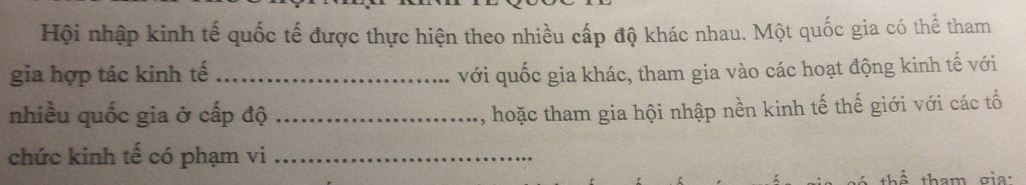 Hội nhập kinh tế quốc tế được thực hiện theo nhiều cấp độ khác nhau. Một quốc gia có thể tham 
gia hợp tác kinh tế _với quốc gia khác, tham gia vào các hoạt động kinh tế với 
nhiều quốc gia ở cấp độ_ 
, hoặc tham gia hội nhập nền kinh tế thế giới với các tổ 
chức kinh tế có phạm vi_ 
thể tham gia: