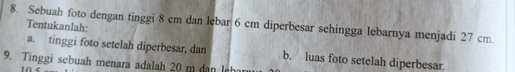 Sebuah foto dengan tinggi 8 cm dan lebar 6 cm diperbesar sehingga lebarnya menjadi 27 cm. Tentukanlah: 
a. tinggi foto setelah diperbesar, dan b. luas foto setelah diperbesar. 
9. Tinggi sebuah menara adalah 20 m dan leh