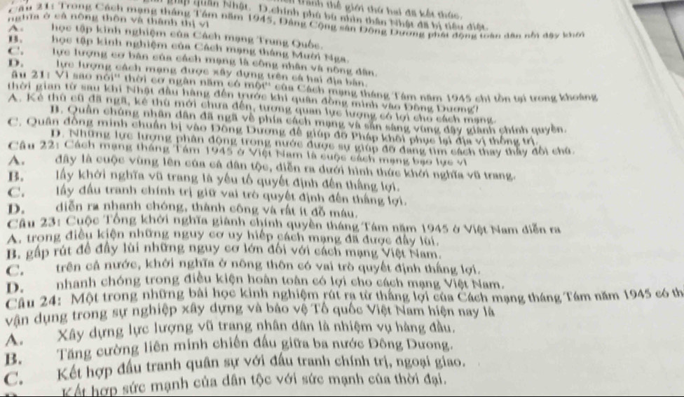 I tành thế giới thứ hai đã kết thức,
gập quân Nhật. D.chính phú bù nhìn thân Nhật đã bị tiêu điệt
nghĩa ở sả nông thôn và thành thị vì
Cầu 21: Trong Cách mạng tháng Tâm năm 1945, Đảng Cộng sân Động Dương phát động toàn dân nổi đạy khơi
A.học tập kinh nghiệm của Cách mạng Trung Quốc.
B. học tập kinh nghiệm của Cách mạng tháng Mười Nga.
C. lực lượng cơ bàn của cách mạng là công nhân và nông dân.
D. lực lượng cách mạng được xây dựng trên cá hai địa bàn
âu 21: Vì sao nói'' thời cơ ngân năm có một'' của Cách mạng tháng Tâm năm 1945 chi tồn tại trong khoảng
thời gian từ sau khi Nhật đầu hàng đến trước khi quân đồng mình vào Đông Dương?
A. Kẻ thủ cũ đã ngã, kẻ thù mới chưa đến, tượng quan lực lượng có lợi cho cách mạng.
B. Quân chúng nhân dân đã ngã về phía cách mạng và sản sáng vùng đây gianh chính quyền.
C. Quân đồng minh chuẩn bị vào Đông Dương đê giúp đỡ Pháp khôi phục lại địa vị thống trị.
D. Những lực lượng phân động trong nước được sự giúp đỡ đang tìm cách thay thấy đổi chú
Câu 22: Cách mạng tháng Tám 1945 ở Việt Nam là cuộc cách mạng bạo lực vi
A. đây là cuộc vùng lên của cả dân tộc, diễn ra dưới hình thức khởi nghĩa vũ trang.
B. lấy khởi nghĩa vũ trang là yêu tố quyết định đến thắng lợi.
C. lấy đầu tranh chính trị giữ vai trò quyết định đến thắng lợi.
D. diễn ra nhanh chóng, thành cộng và rất ít đồ máu.
Câu 23: Cuộc Tổng khởi nghĩa giành chính quyền tháng Tám năm 1945 ở Việt Nam diễn ra
A. trong điều kiện những nguy cơ uy hiếp cách mạng đã được đây lui.
B. gấp rút đề đây lùi những nguy cơ lớn đối với cách mạng Việt Nam.
C.5''' trên cả nước, khởi nghĩa ở nông thôn có vai trò quyết định thắng lợi.
D. nhanh chóng trong điều kiện hoàn toàn có lợi cho cách mạng Việt Nam.
Câu 24: Một trong những bài học kinh nghiệm rút ra từ thắng lợi của Cách mạng tháng Tám năm 1945 có th
vận dụng trong sự nghiệp xây dựng và báo vệ Tổ quốc Việt Nam hiện nay là
A. Xây dựng lực lượng vũ trang nhân dân là nhiệm vụ hàng đầu,
B. Tăng cường liên minh chiến đầu giữa ba nước Đông Dưong.
C. Kết hợp đấu tranh quân sự với đấu tranh chính trị, ngoại giao.
Kết hợp sức mạnh của dân tộc với sức mạnh của thời đại.