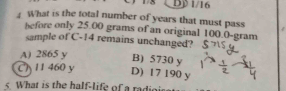 1/8 DD 1/16
4. What is the total number of years that must pass
before only 25.00 grams of an original 100.0-gram
sample of C -14 remains unchanged?
A) 2865 y
B) 5730 y
C 11 460 y
D) 17 190 y
5. What is the half-life of a radio is