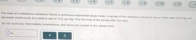 5 6 7 = 8 = 9 =1 D 11
The mass of a radioactive substance follows a continuous exponential decay model. A sample of this radioactive substance has an initial mass of 814 kg and 
decreases continuously at a relative rate of 11% per day. Find the mass of the sample after four days. 
Do not round any intermediate computations, and round your answer to the nearest tenth.
kg
×