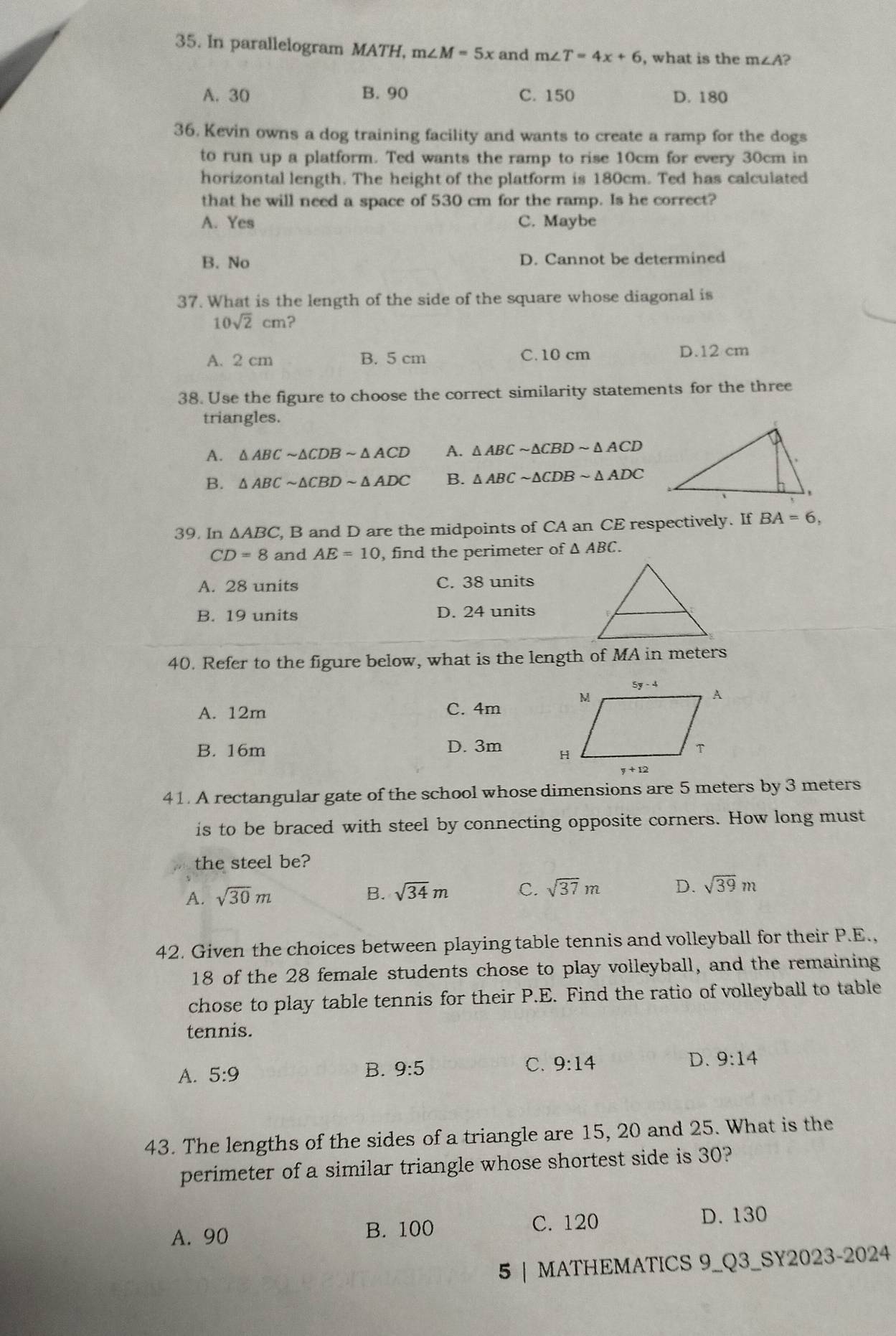 In parallelogram MATH, m∠ M=5x and m∠ T=4x+6 , what is the m∠ A
A. 30 B. 90 C. 150 D. 180
36. Kevin owns a dog training facility and wants to create a ramp for the dogs
to run up a platform. Ted wants the ramp to rise 10cm for every 30cm in
horizontal length. The height of the platform is 180cm. Ted has calculated
that he will need a space of 530 cm for the ramp. Is he correct?
A. Yes C. Maybe
B. No D. Cannot be determined
37. What is the length of the side of the square whose diagonal is
10sqrt(2)cm ?
A. 2 cm B. 5 cm C. 10 cm D.12 cm
38. Use the figure to choose the correct similarity statements for the three
triangles
A. △ ABCsim △ CDBsim △ ACD A. △ ABCsim △ CBDsim △ ACD
B. △ ABCsim △ CBDsim △ ADC B. △ ABCsim △ CDBsim △ ADC
39. In △ ABC , B and D are the midpoints of CA an CE respectively. If BA=6,
CD=8 and AE=10 , find the perimeter of △ ABC.
A. 28 units C. 38 units
B. 19 units D. 24 units
40. Refer to the figure below, what is the length of MA in meters
A. 12m C. 4m
B. 16m D. 3m 
41. A rectangular gate of the school whose dimensions are 5 meters by 3 meters
is to be braced with steel by connecting opposite corners. How long must
the steel be?
A. sqrt(30)m B. sqrt(34)m C. sqrt(37)m D. sqrt(39)m
42. Given the choices between playing table tennis and volleyball for their P.E.,
18 of the 28 female students chose to play volleyball, and the remaining
chose to play table tennis for their P.E. Find the ratio of volleyball to table
tennis.
A. 5:9
B. 9:5
C. 9:14
D. 9:14
43. The lengths of the sides of a triangle are 15, 20 and 25. What is the
perimeter of a similar triangle whose shortest side is 30?
A. 90 B. 100 C. 120 D. 130
5 | MATHEMATICS 9_Q3_SY2023-2024