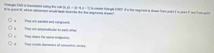 Triangle END is translated using the rule (x,y)to (x-4,y-1) to create triangle E'N'D'. If a line segment is drawn from point E to point E ' and from poin!
N to point N ' which statement would best describe the lise segments drawn?
They are parallel and congruent.
D They are perpendicular to each other.
c They share the same midpoints.
d They create dismeters of concentric circles.